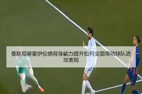 曼联观察霍伊伦德背身能力提升如何全面带动球队进攻表现