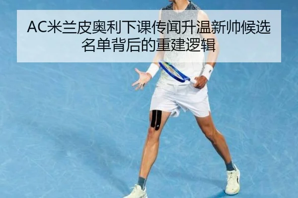 AC米兰皮奥利下课传闻升温新帅候选名单背后的重建逻辑