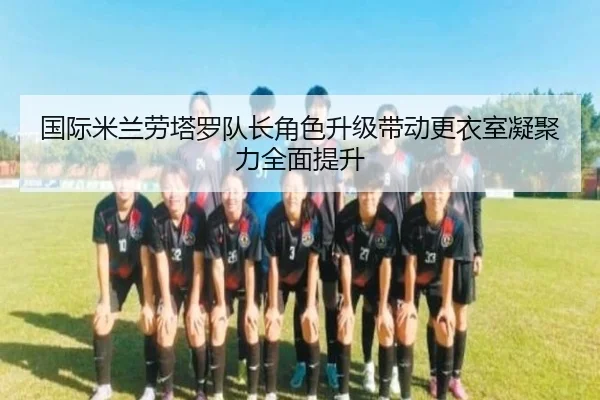国际米兰劳塔罗队长角色升级带动更衣室凝聚力全面提升