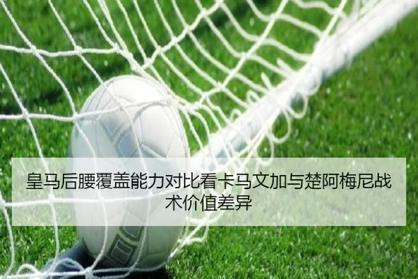 皇马后腰覆盖能力对比看卡马文加与楚阿梅尼战术价值差异